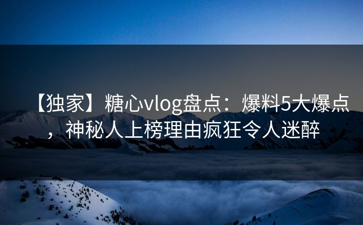 【独家】糖心vlog盘点：爆料5大爆点，神秘人上榜理由疯狂令人迷醉