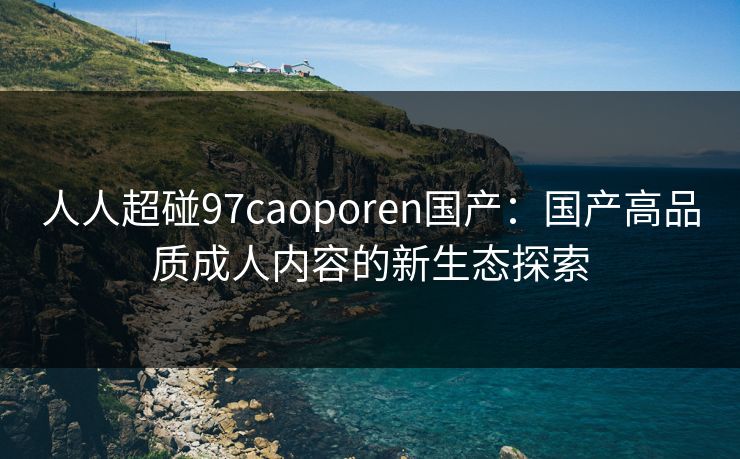 人人超碰97caoporen国产：国产高品质成人内容的新生态探索