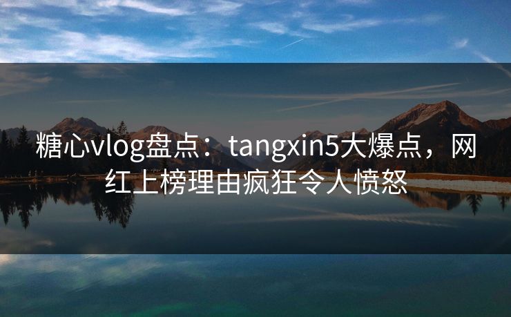 糖心vlog盘点：tangxin5大爆点，网红上榜理由疯狂令人愤怒