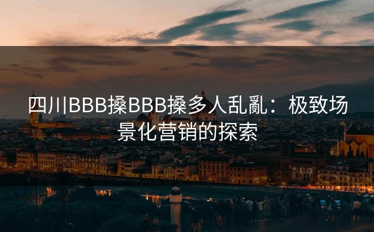 四川BBB搡BBB搡多人乱亂：极致场景化营销的探索