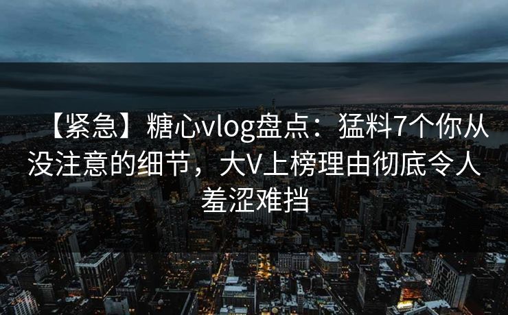 【紧急】糖心vlog盘点：猛料7个你从没注意的细节，大V上榜理由彻底令人羞涩难挡