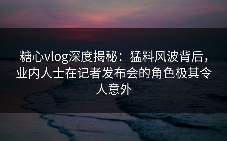 糖心vlog深度揭秘：猛料风波背后，业内人士在记者发布会的角色极其令人意外