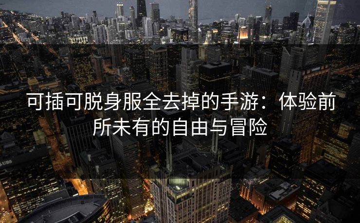 可插可脱身服全去掉的手游:体验前所未有的自由与冒险 可插可脱身服全去掉的手游:体验前所未有的自由与冒险