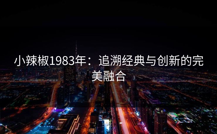 小辣椒1983年:追溯经典与创新的完美融合 小辣椒1983年:追溯经典与创新的完美融合