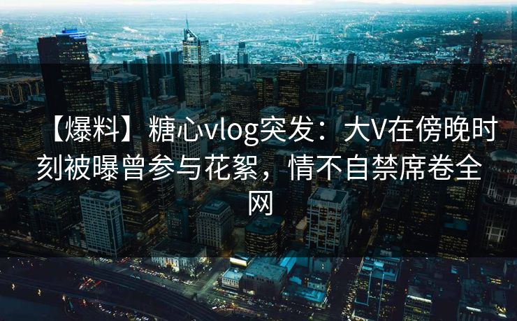【爆料】糖心vlog突发:大V在傍晚时刻被曝曾参与花絮,情不自禁席卷全网 【爆料】糖心vlog突发:大V在傍晚时刻被曝曾参与花絮,情不自禁席卷全网