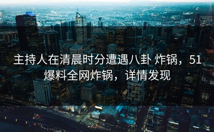 主持人在清晨时分遭遇八卦 炸锅，51爆料全网炸锅，详情发现