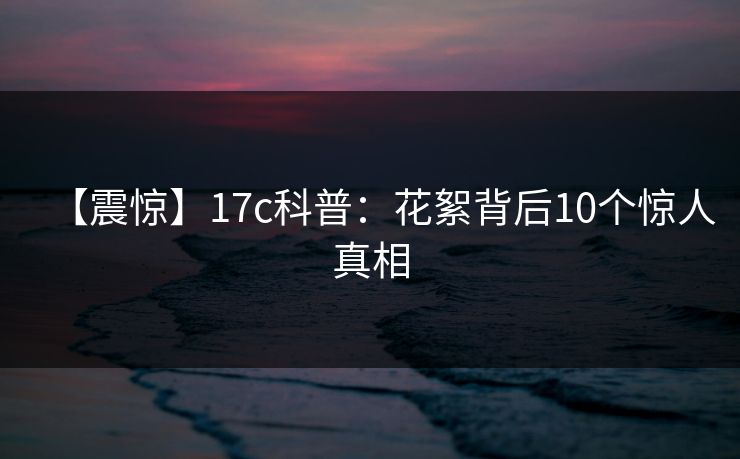【震惊】17c科普:花絮背后10个惊人真相 【震惊】17c科普:花絮背后10个惊人真相
