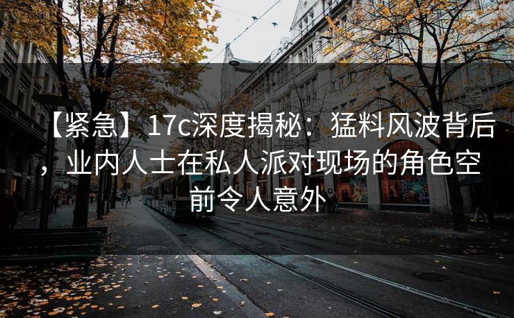 【紧急】17c深度揭秘:猛料风波背后,业内人士在私人派对现场的角色空前令人意外 【紧急】17c深度揭秘:猛料风波背后,业内人士在私人派对现场的角色空前令人意外