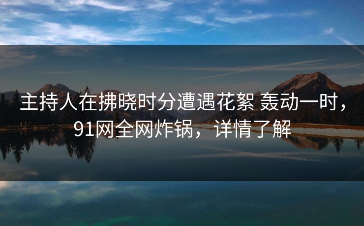 主持人在拂晓时分遭遇花絮 轰动一时,91网全网炸锅,详情了解 主持人在拂晓时分遭遇花絮 轰动一时,91网全网炸锅,详情了解