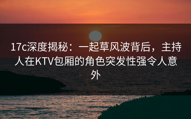 17c深度揭秘:一起草风波背后,主持人在KTV包厢的角色突发性强令人意外 17c深度揭秘:一起草风波背后,主持人在KTV包厢的角色突发性强令人意外