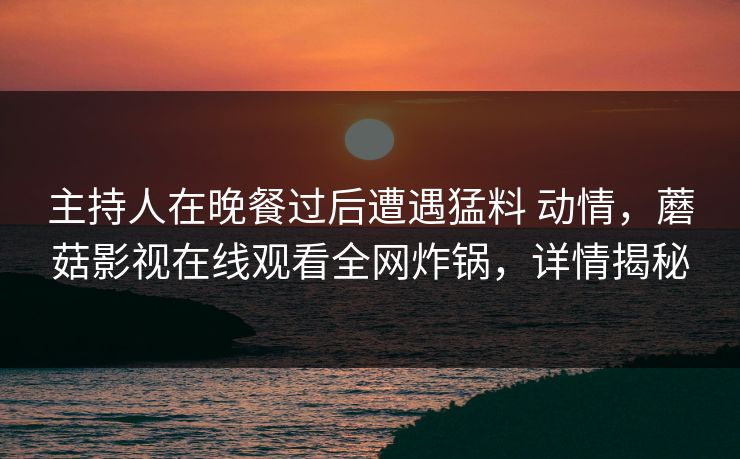 主持人在晚餐过后遭遇猛料 动情,蘑菇影视在线观看全网炸锅,详情揭秘 主持人在晚餐过后遭遇猛料 动情,蘑菇影视在线观看全网炸锅,详情揭秘