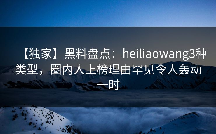 【独家】黑料盘点：heiliaowang3种类型，圈内人上榜理由罕见令人轰动一时