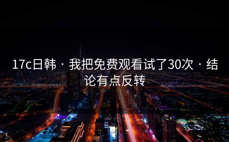 17c日韩 · 我把免费观看试了30次 · 结论有点反转 17c日韩 · 我把免费观看试了30次 · 结论有点反转