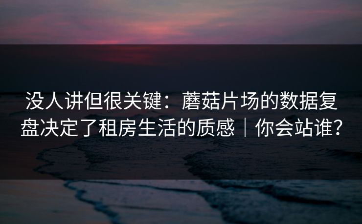 没人讲但很关键：蘑菇片场的数据复盘决定了租房生活的质感｜你会站谁？