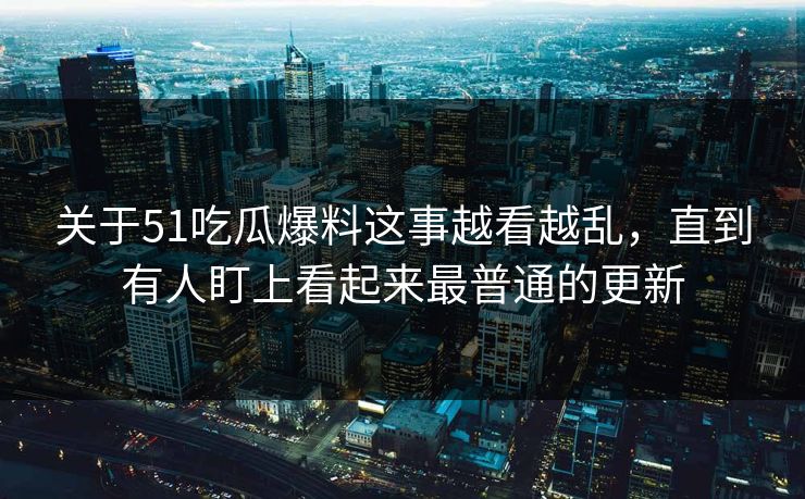 关于51吃瓜爆料这事越看越乱，直到有人盯上看起来最普通的更新