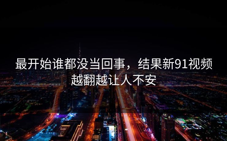 最开始谁都没当回事，结果新91视频越翻越让人不安