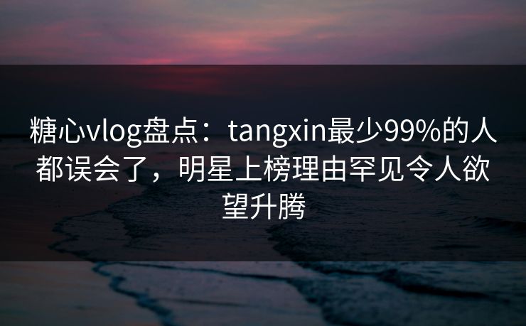 糖心vlog盘点：tangxin最少99%的人都误会了，明星上榜理由罕见令人欲望升腾