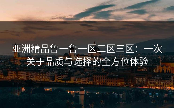 亚洲精品鲁一鲁一区二区三区:一次关于品质与选择的全方位体验 亚洲精品鲁一鲁一区二区三区:一次关于品质与选择的全方位体验