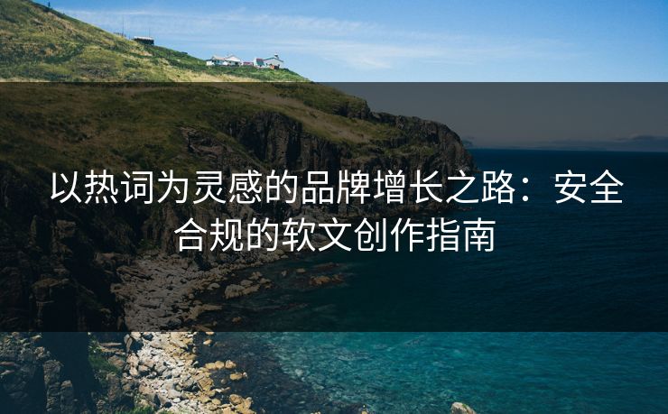 以热词为灵感的品牌增长之路:安全合规的软文创作指南 以热词为灵感的品牌增长之路:安全合规的软文创作指南