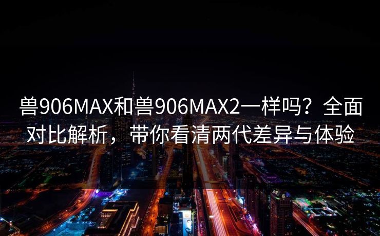 兽906MAX和兽906MAX2一样吗?全面对比解析,带你看清两代差异与体验 兽906MAX和兽906MAX2一样吗?全面对比解析,带你看清两代差异与体验