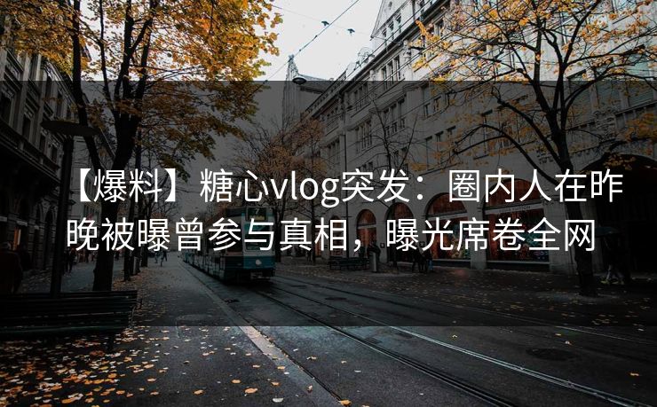 【爆料】糖心vlog突发：圈内人在昨晚被曝曾参与真相，曝光席卷全网