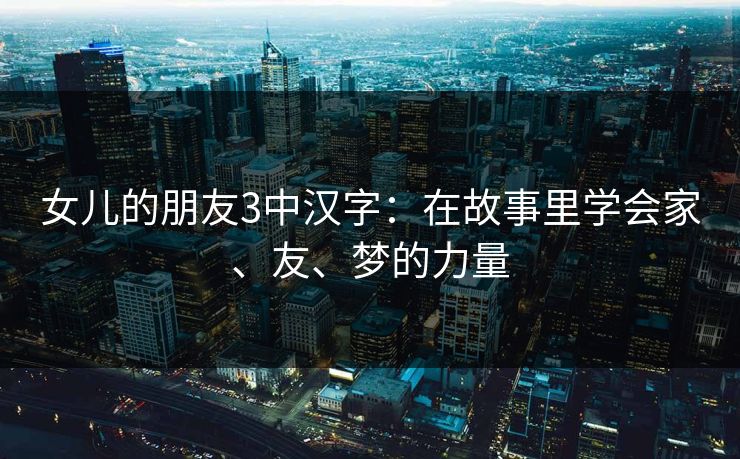 女儿的朋友3中汉字:在故事里学会家、友、梦的力量 女儿的朋友3中汉字:在故事里学会家、友、梦的力量