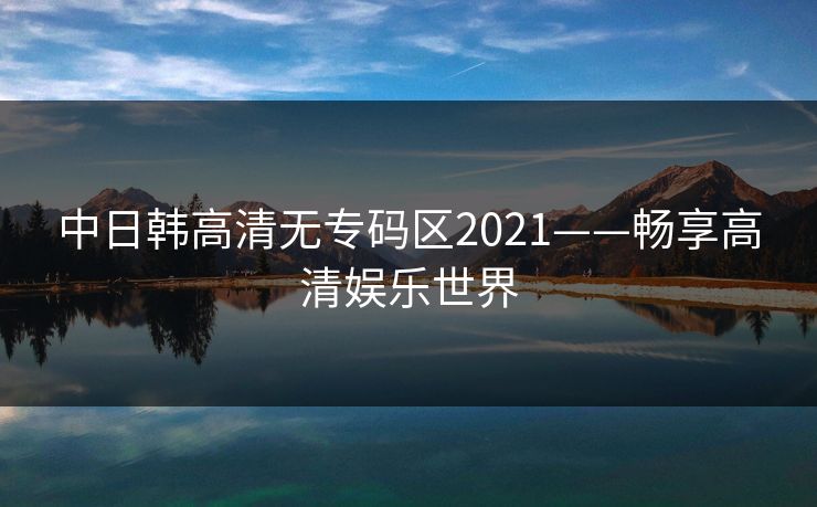中日韩高清无专码区2021——畅享高清娱乐世界