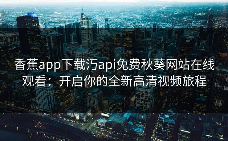 香蕉app下载汅api免费秋葵网站在线观看:开启你的全新高清视频旅程 香蕉app下载汅api免费秋葵网站在线观看:开启你的全新高清视频旅程
