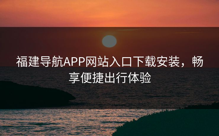 福建导航APP网站入口下载安装,畅享便捷出行体验 福建导航APP网站入口下载安装,畅享便捷出行体验