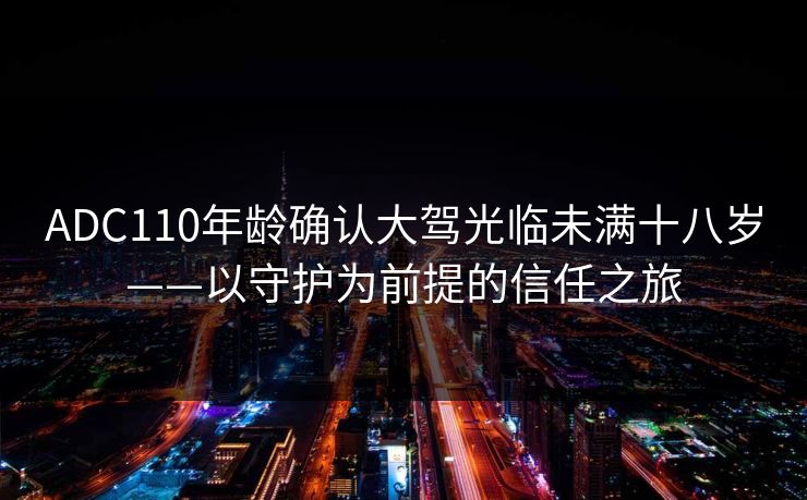 ADC110年龄确认大驾光临未满十八岁——以守护为前提的信任之旅 ADC110年龄确认大驾光临未满十八岁——以守护为前提的信任之旅