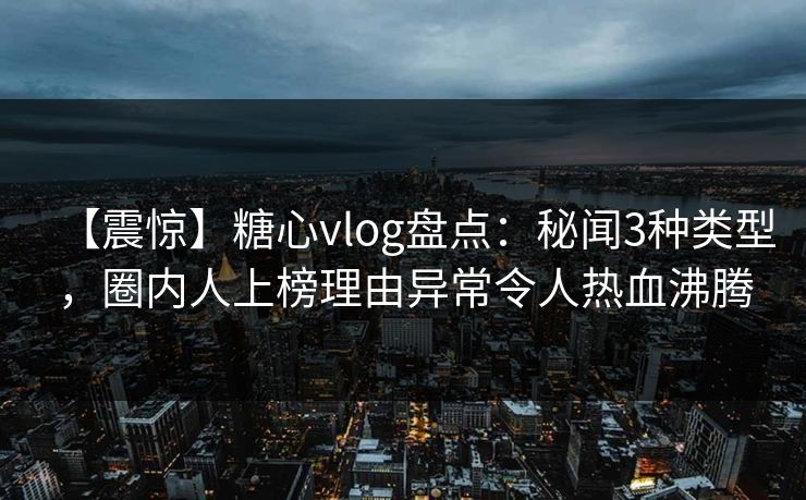 【震惊】糖心vlog盘点：秘闻3种类型，圈内人上榜理由异常令人热血沸腾