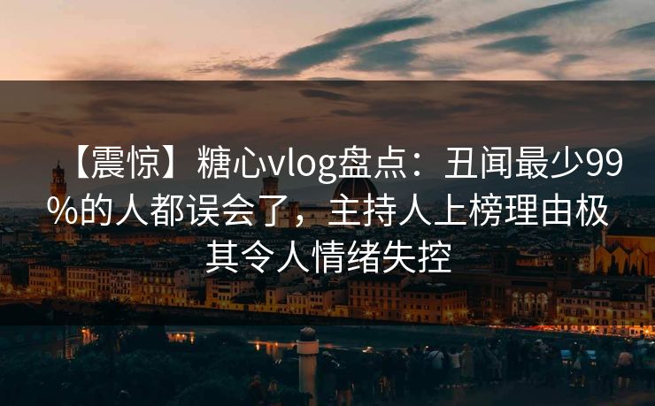 【震惊】糖心vlog盘点：丑闻最少99%的人都误会了，主持人上榜理由极其令人情绪失控