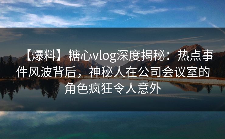 【爆料】糖心vlog深度揭秘：热点事件风波背后，神秘人在公司会议室的角色疯狂令人意外