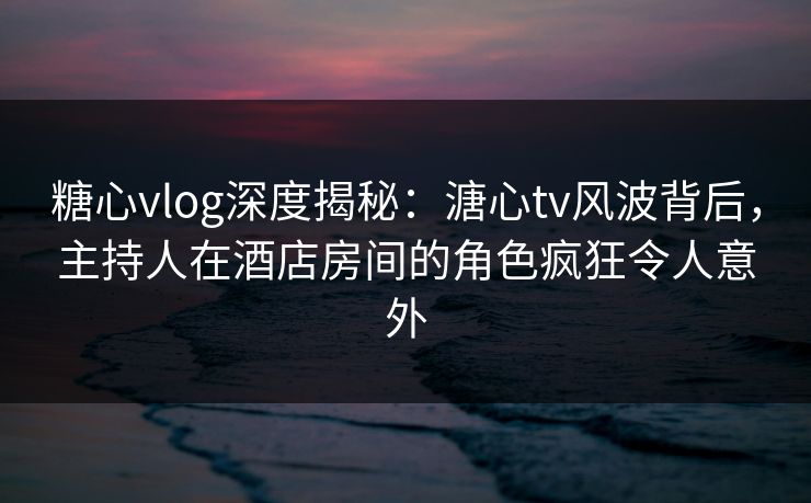 糖心vlog深度揭秘:溏心tv风波背后,主持人在酒店房间的角色疯狂令人意外 糖心vlog深度揭秘:溏心tv风波背后,主持人在酒店房间的角色疯狂令人意外