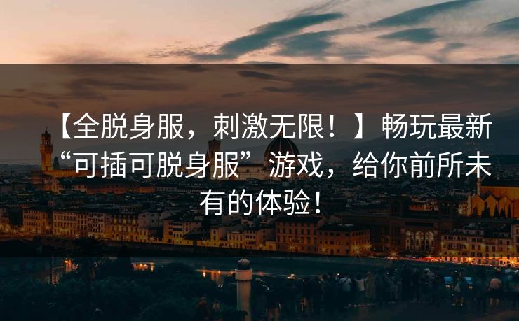 【全脱身服,刺激无限!】畅玩最新“可插可脱身服”游戏,给你前所未有的体验! 【全脱身服,刺激无限!】畅玩最新“可插可脱身服”游戏,给你前所未有的体验!