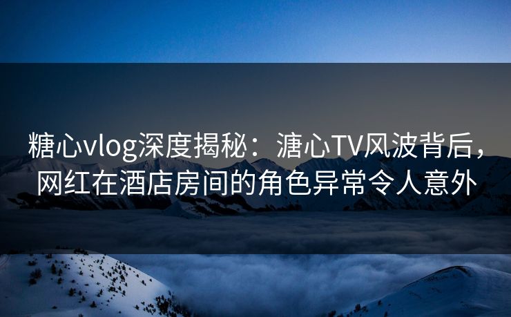 糖心vlog深度揭秘:溏心TV风波背后,网红在酒店房间的角色异常令人意外 糖心vlog深度揭秘:溏心TV风波背后,网红在酒店房间的角色异常令人意外