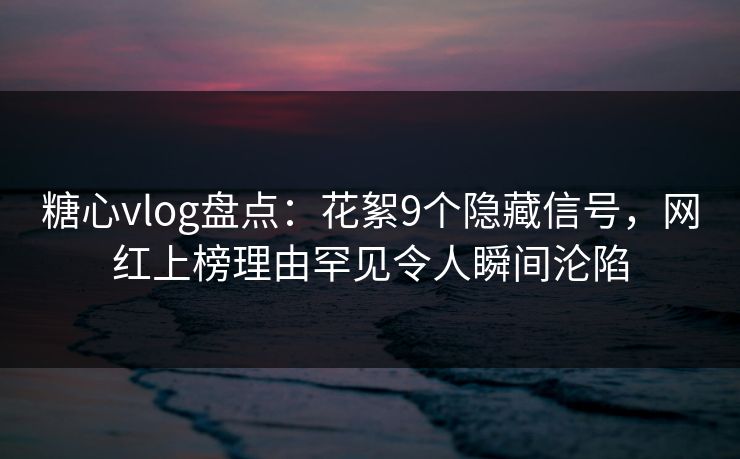 糖心vlog盘点：花絮9个隐藏信号，网红上榜理由罕见令人瞬间沦陷