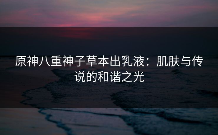 原神八重神子草本出乳液:肌肤与传说的和谐之光 原神八重神子草本出乳液:肌肤与传说的和谐之光