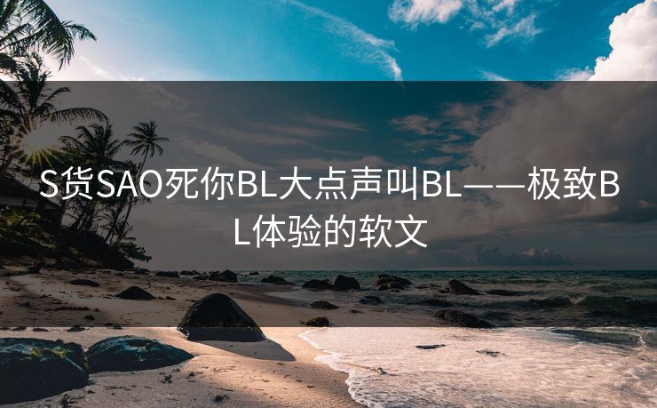 S货SAO死你BL大点声叫BL——极致BL体验的软文 S货SAO死你BL大点声叫BL——极致BL体验的软文