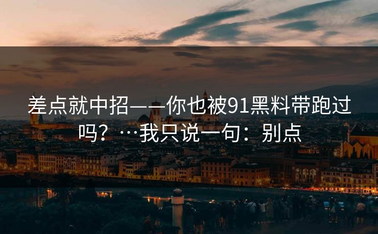 差点就中招——你也被91黑料带跑过吗？…我只说一句：别点