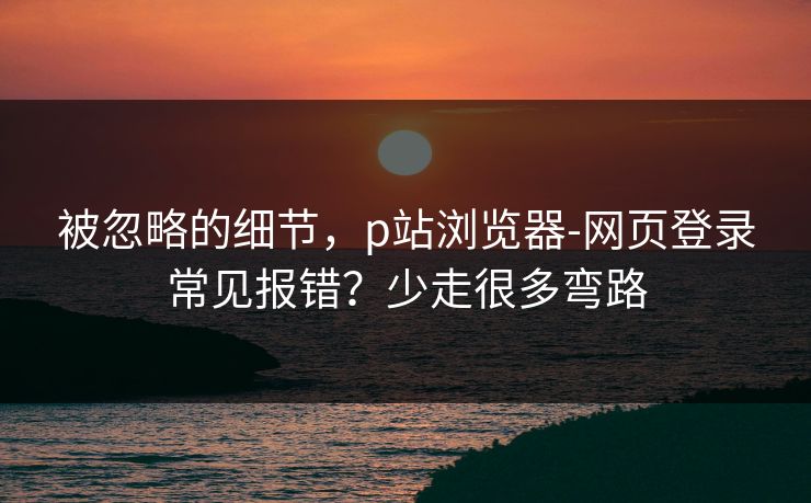 被忽略的细节,p站浏览器-网页登录常见报错?少走很多弯路 被忽略的细节,p站浏览器-网页登录常见报错?少走很多弯路