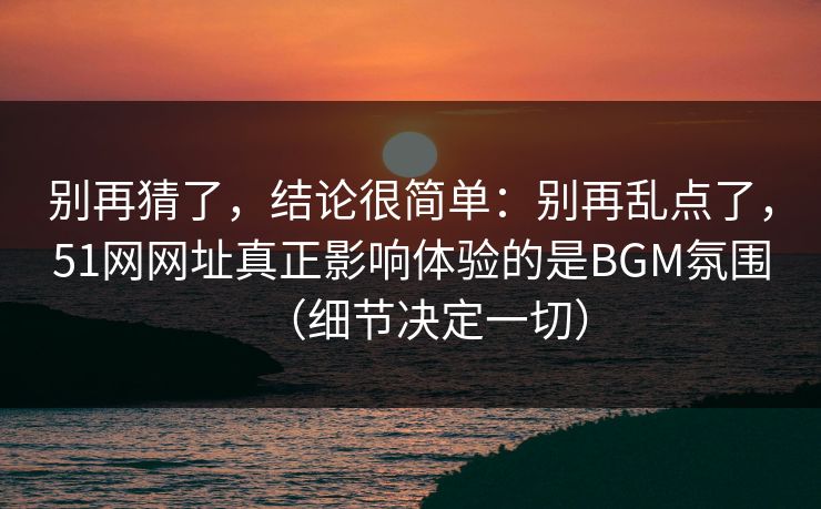 别再猜了，结论很简单：别再乱点了，51网网址真正影响体验的是BGM氛围（细节决定一切）