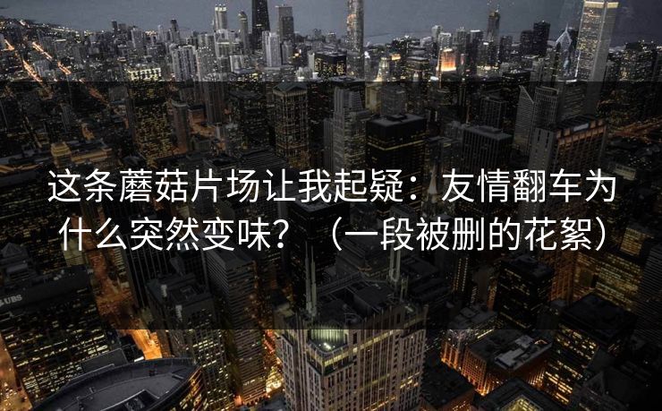这条蘑菇片场让我起疑：友情翻车为什么突然变味？（一段被删的花絮）