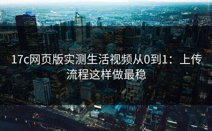 17c网页版实测生活视频从0到1:上传流程这样做最稳 17c网页版实测生活视频从0到1:上传流程这样做最稳