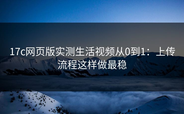 17c网页版实测生活视频从0到1:上传流程这样做最稳 17c网页版实测生活视频从0到1:上传流程这样做最稳